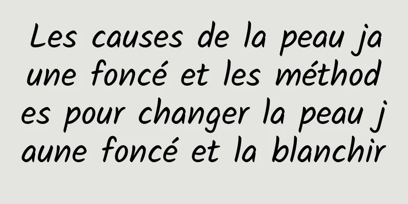 Les causes de la peau jaune foncé et les méthodes pour changer la peau jaune foncé et la blanchir