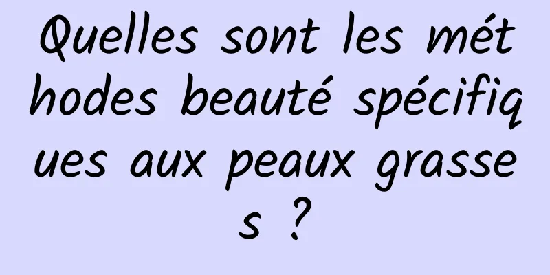 Quelles sont les méthodes beauté spécifiques aux peaux grasses ?