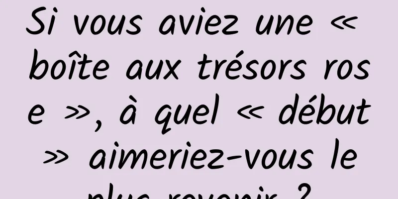 Si vous aviez une « boîte aux trésors rose », à quel « début » aimeriez-vous le plus revenir ?