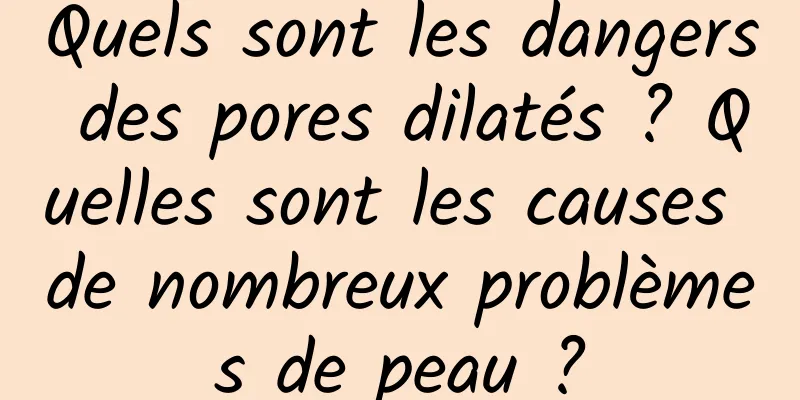 Quels sont les dangers des pores dilatés ? Quelles sont les causes de nombreux problèmes de peau ?