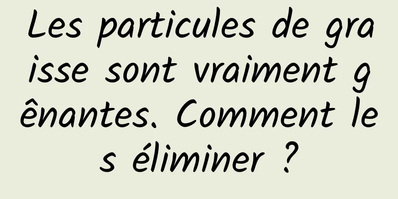 Les particules de graisse sont vraiment gênantes. Comment les éliminer ?