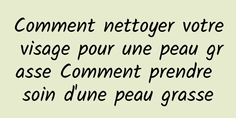 Comment nettoyer votre visage pour une peau grasse Comment prendre soin d'une peau grasse