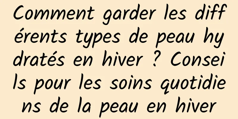 Comment garder les différents types de peau hydratés en hiver ? Conseils pour les soins quotidiens de la peau en hiver