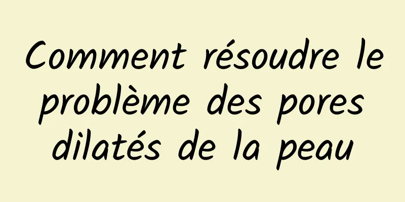 Comment résoudre le problème des pores dilatés de la peau