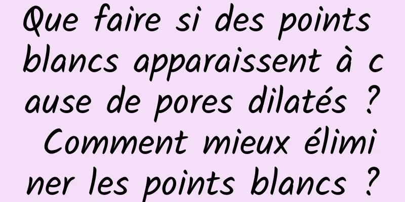Que faire si des points blancs apparaissent à cause de pores dilatés ? Comment mieux éliminer les points blancs ?