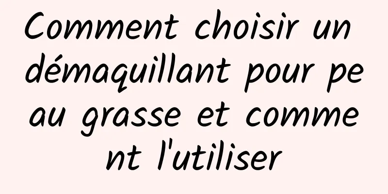 Comment choisir un démaquillant pour peau grasse et comment l'utiliser