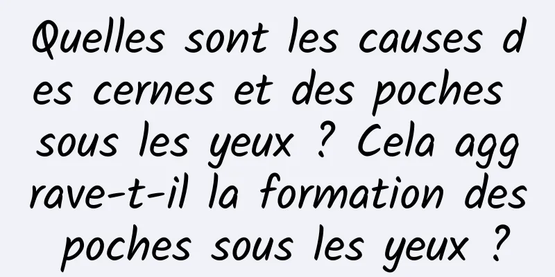 Quelles sont les causes des cernes et des poches sous les yeux ? Cela aggrave-t-il la formation des poches sous les yeux ?