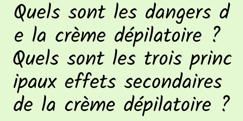 Quels sont les dangers de la crème dépilatoire ? Quels sont les trois principaux effets secondaires de la crème dépilatoire ?