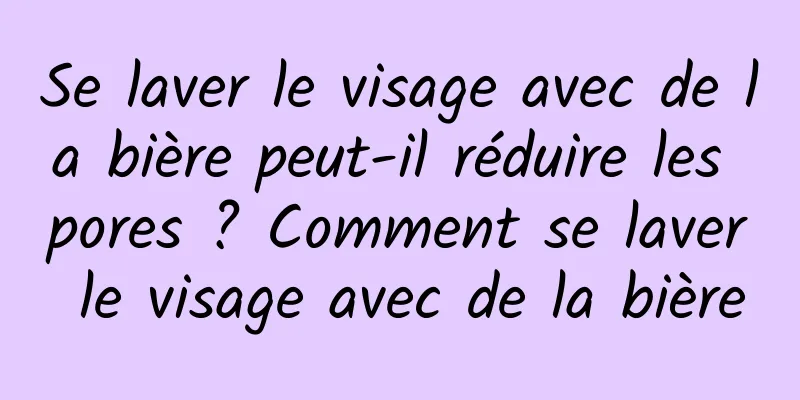 Se laver le visage avec de la bière peut-il réduire les pores ? Comment se laver le visage avec de la bière