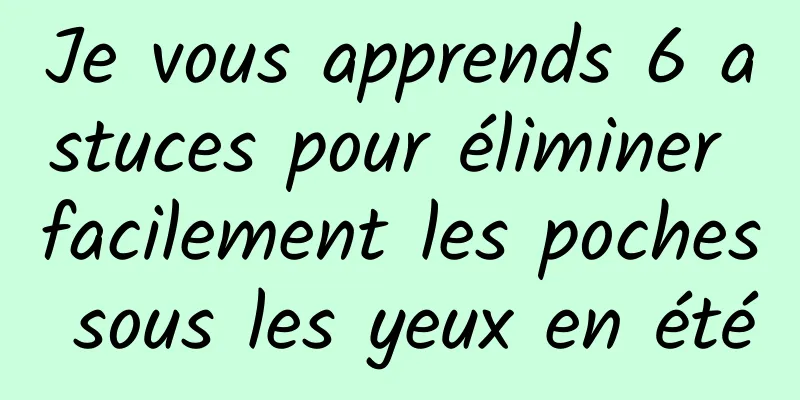 Je vous apprends 6 astuces pour éliminer facilement les poches sous les yeux en été