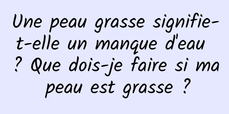 Une peau grasse signifie-t-elle un manque d'eau ? Que dois-je faire si ma peau est grasse ?