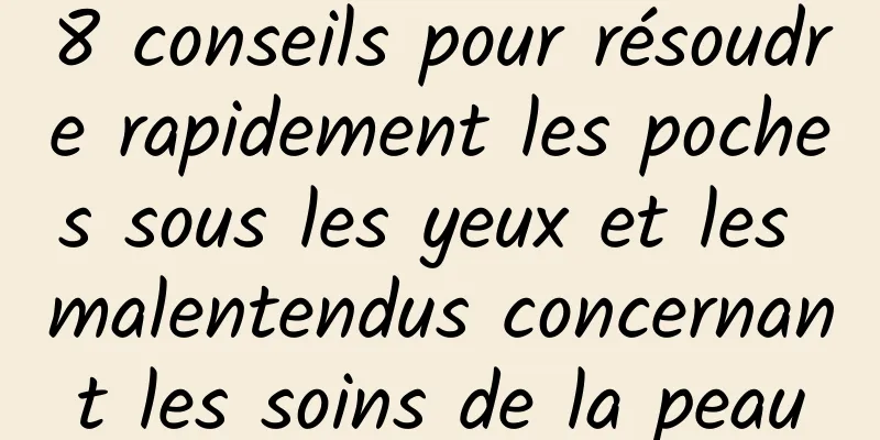 8 conseils pour résoudre rapidement les poches sous les yeux et les malentendus concernant les soins de la peau