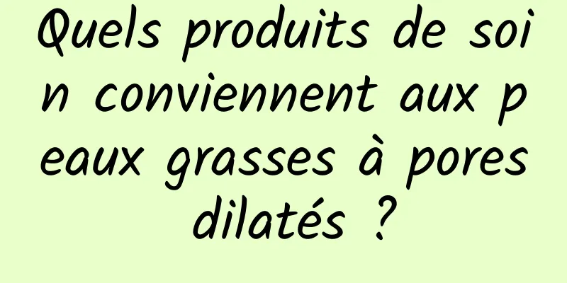 Quels produits de soin conviennent aux peaux grasses à pores dilatés ?