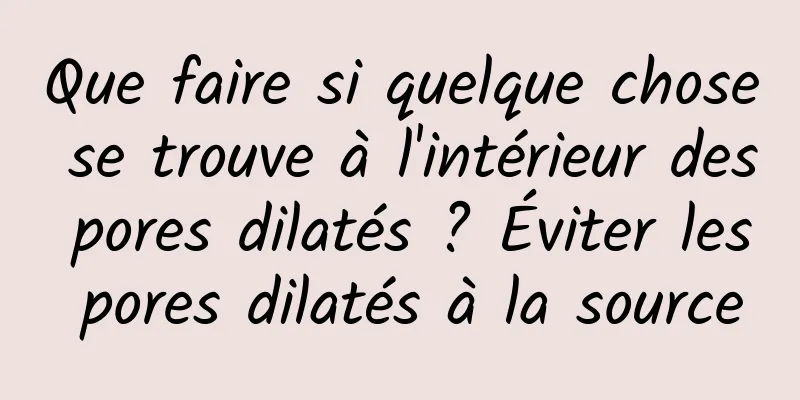 Que faire si quelque chose se trouve à l'intérieur des pores dilatés ? Éviter les pores dilatés à la source