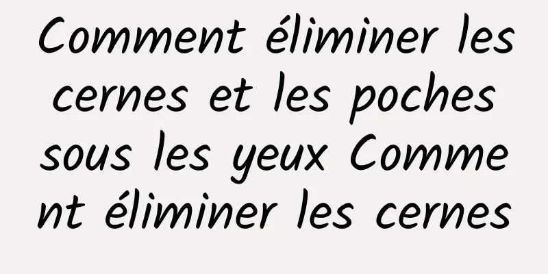 Comment éliminer les cernes et les poches sous les yeux Comment éliminer les cernes