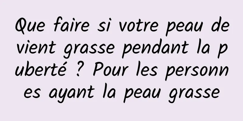 Que faire si votre peau devient grasse pendant la puberté ? Pour les personnes ayant la peau grasse