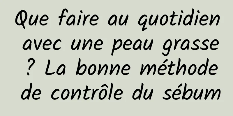 Que faire au quotidien avec une peau grasse ? La bonne méthode de contrôle du sébum
