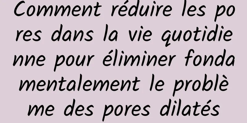Comment réduire les pores dans la vie quotidienne pour éliminer fondamentalement le problème des pores dilatés
