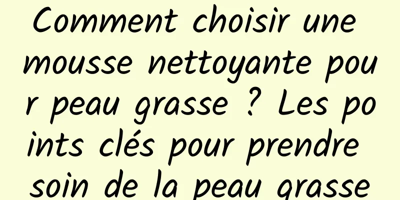 Comment choisir une mousse nettoyante pour peau grasse ? Les points clés pour prendre soin de la peau grasse