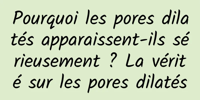 Pourquoi les pores dilatés apparaissent-ils sérieusement ? La vérité sur les pores dilatés