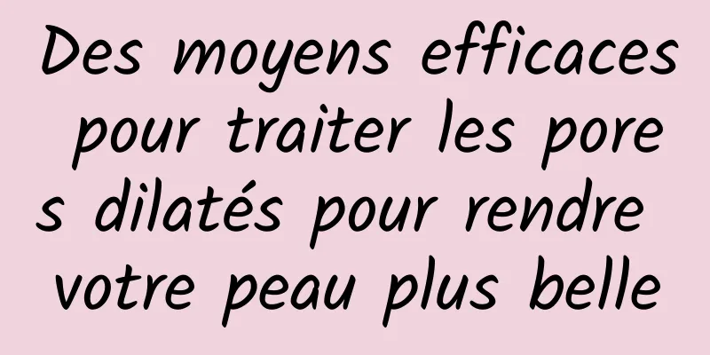 Des moyens efficaces pour traiter les pores dilatés pour rendre votre peau plus belle