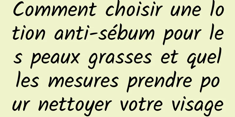 Comment choisir une lotion anti-sébum pour les peaux grasses et quelles mesures prendre pour nettoyer votre visage