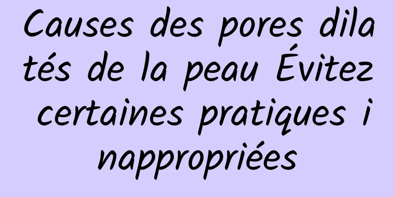 Causes des pores dilatés de la peau Évitez certaines pratiques inappropriées