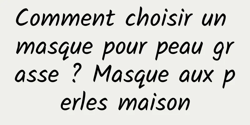 Comment choisir un masque pour peau grasse ? Masque aux perles maison