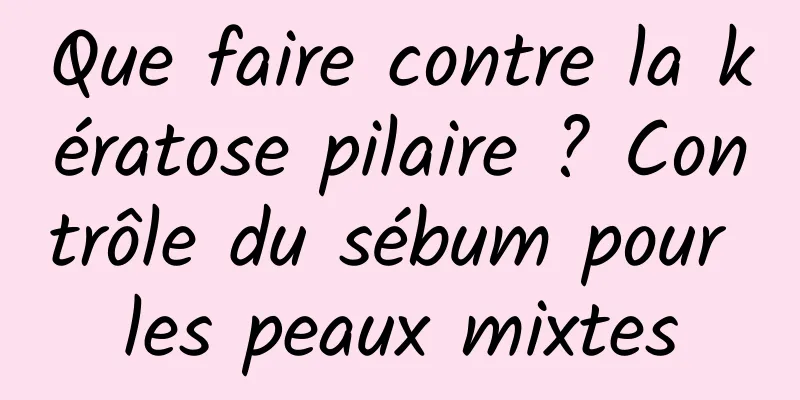 Que faire contre la kératose pilaire ? Contrôle du sébum pour les peaux mixtes