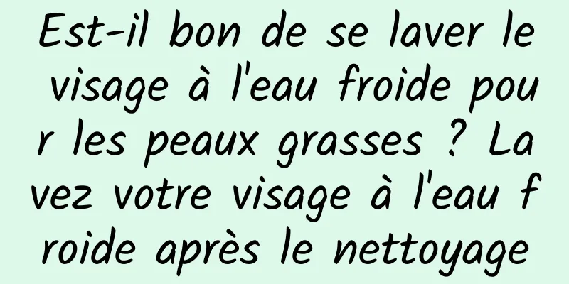 Est-il bon de se laver le visage à l'eau froide pour les peaux grasses ? Lavez votre visage à l'eau froide après le nettoyage