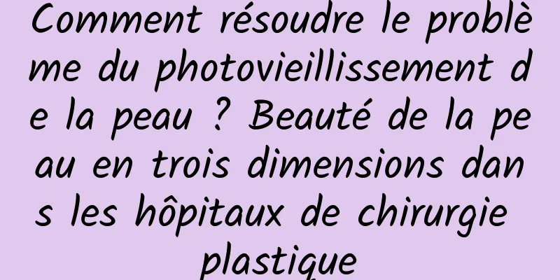 Comment résoudre le problème du photovieillissement de la peau ? Beauté de la peau en trois dimensions dans les hôpitaux de chirurgie plastique