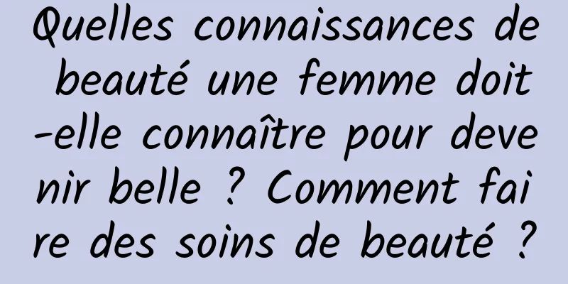 Quelles connaissances de beauté une femme doit-elle connaître pour devenir belle ? Comment faire des soins de beauté ?