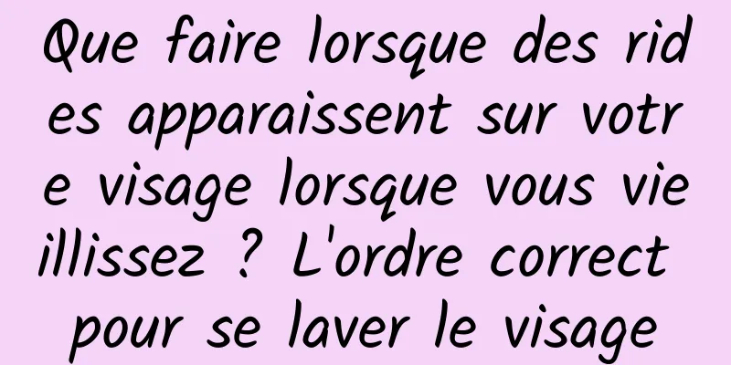 Que faire lorsque des rides apparaissent sur votre visage lorsque vous vieillissez ? L'ordre correct pour se laver le visage
