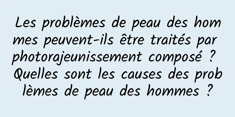 Les problèmes de peau des hommes peuvent-ils être traités par photorajeunissement composé ? Quelles sont les causes des problèmes de peau des hommes ?