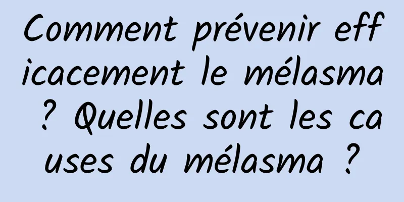 Comment prévenir efficacement le mélasma ? Quelles sont les causes du mélasma ?