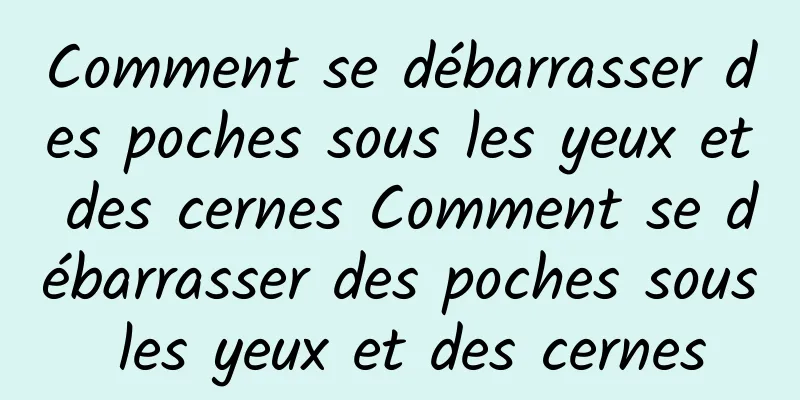 Comment se débarrasser des poches sous les yeux et des cernes Comment se débarrasser des poches sous les yeux et des cernes