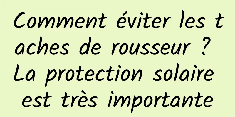 Comment éviter les taches de rousseur ? La protection solaire est très importante