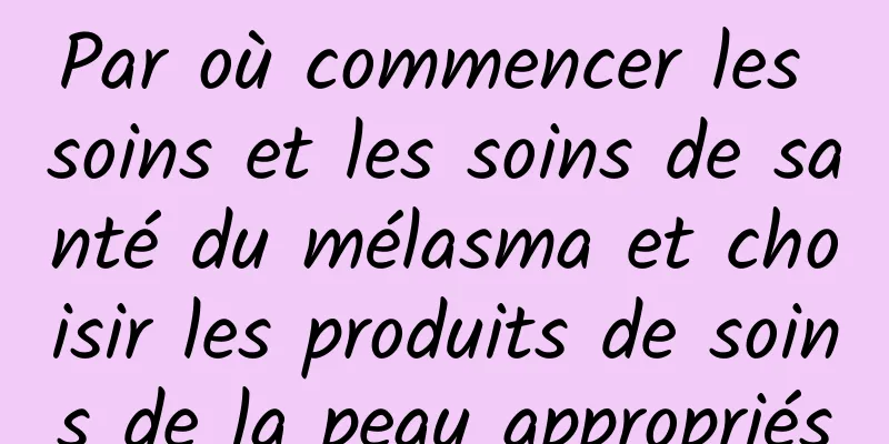 Par où commencer les soins et les soins de santé du mélasma et choisir les produits de soins de la peau appropriés