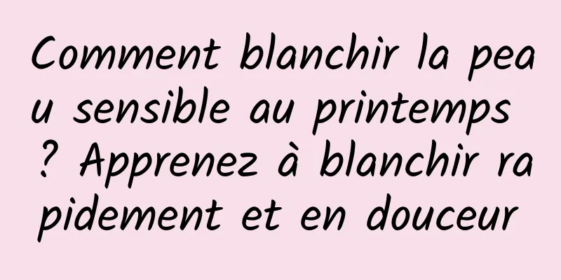 Comment blanchir la peau sensible au printemps ? Apprenez à blanchir rapidement et en douceur