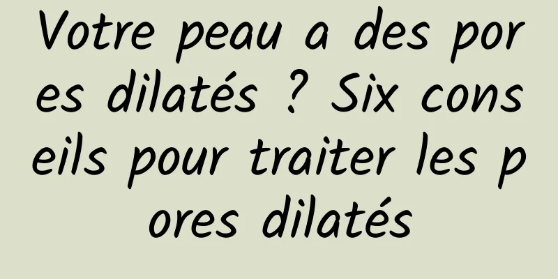 Votre peau a des pores dilatés ? Six conseils pour traiter les pores dilatés