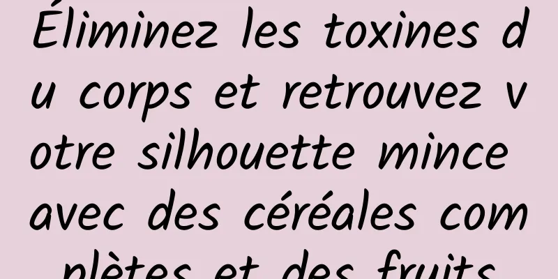 Éliminez les toxines du corps et retrouvez votre silhouette mince avec des céréales complètes et des fruits