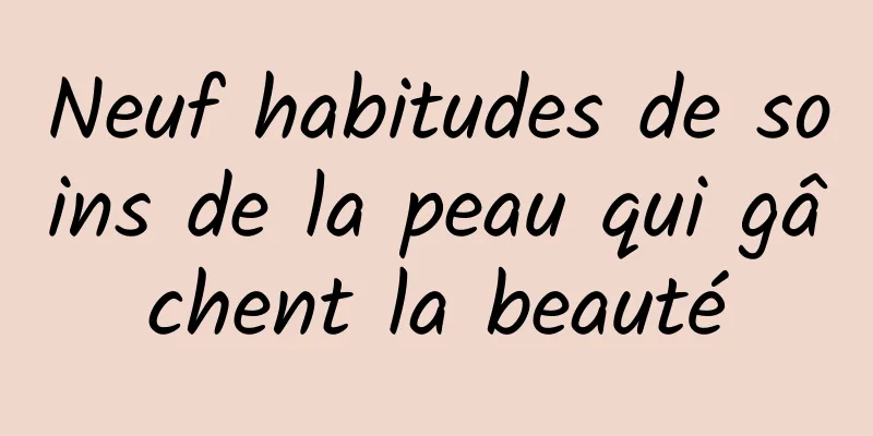 Neuf habitudes de soins de la peau qui gâchent la beauté