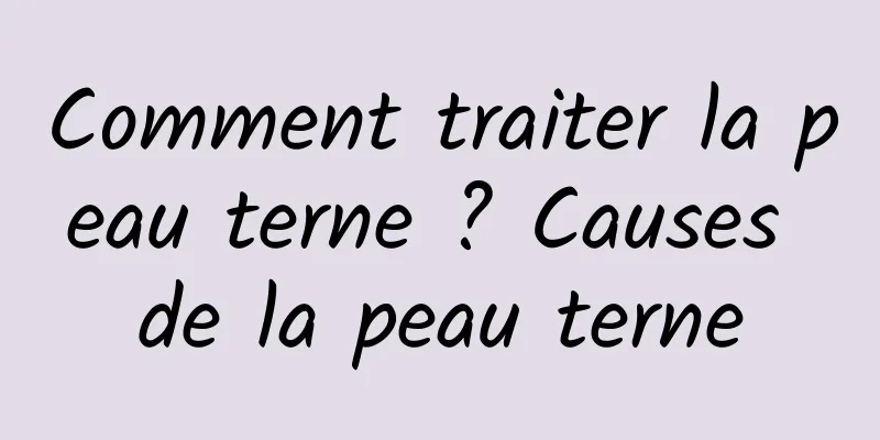 Comment traiter la peau terne ? Causes de la peau terne