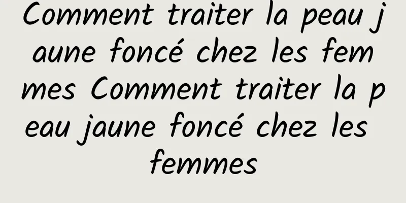 Comment traiter la peau jaune foncé chez les femmes Comment traiter la peau jaune foncé chez les femmes