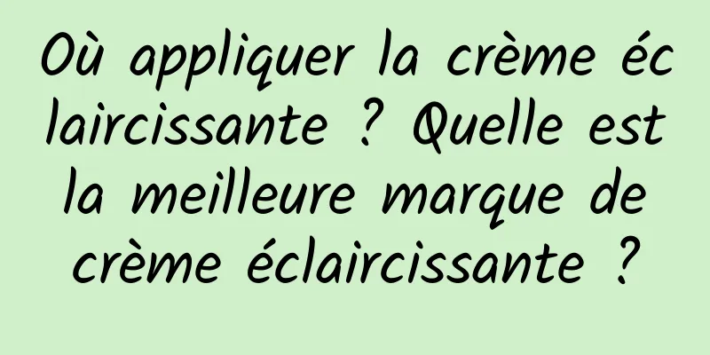 Où appliquer la crème éclaircissante ? Quelle est la meilleure marque de crème éclaircissante ?