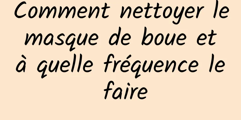 Comment nettoyer le masque de boue et à quelle fréquence le faire