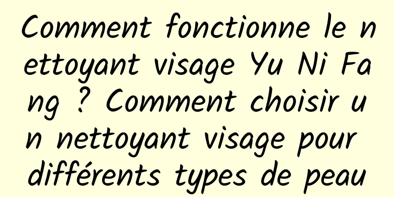 Comment fonctionne le nettoyant visage Yu Ni Fang ? Comment choisir un nettoyant visage pour différents types de peau