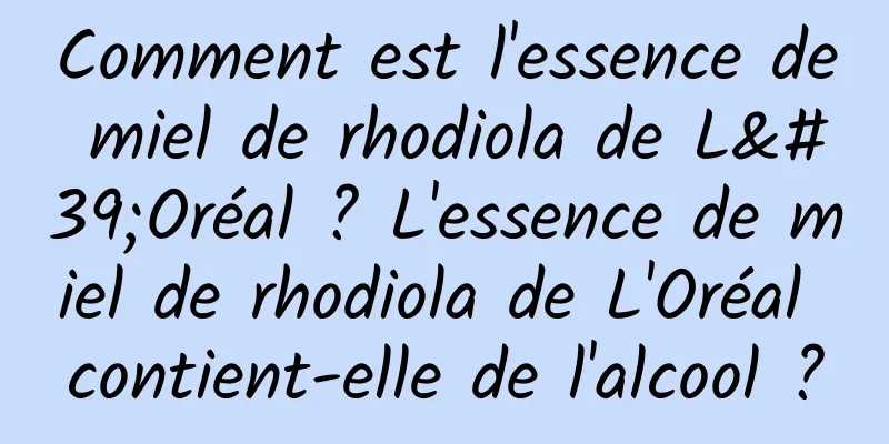 Comment est l'essence de miel de rhodiola de L'Oréal ? L'essence de miel de rhodiola de L'Oréal contient-elle de l'alcool ?