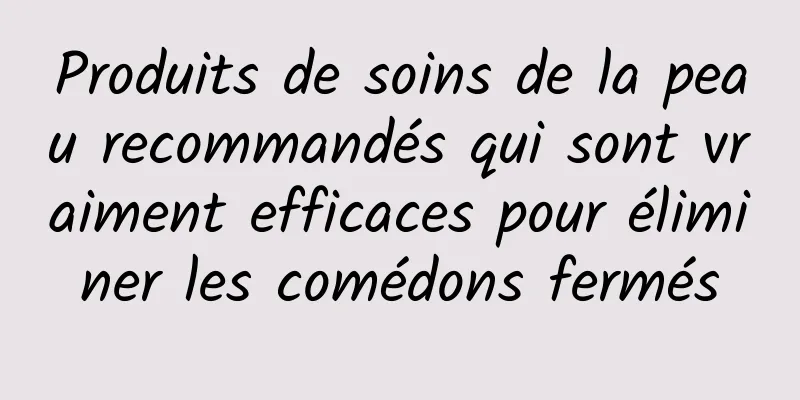 Produits de soins de la peau recommandés qui sont vraiment efficaces pour éliminer les comédons fermés
