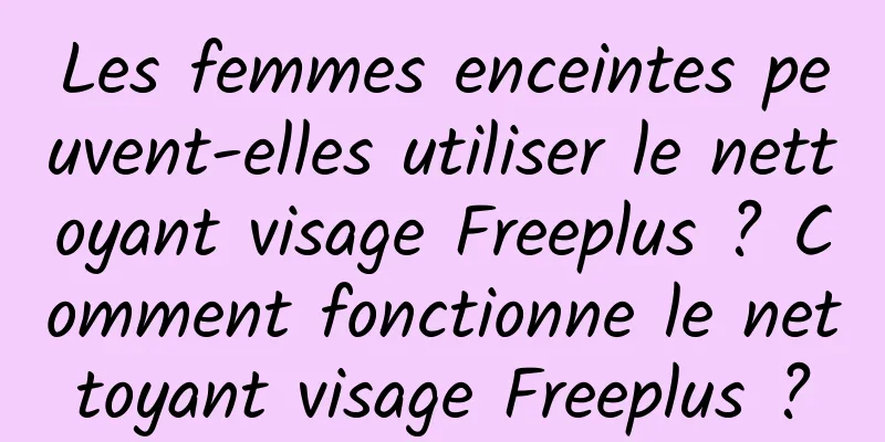 Les femmes enceintes peuvent-elles utiliser le nettoyant visage Freeplus ? Comment fonctionne le nettoyant visage Freeplus ?